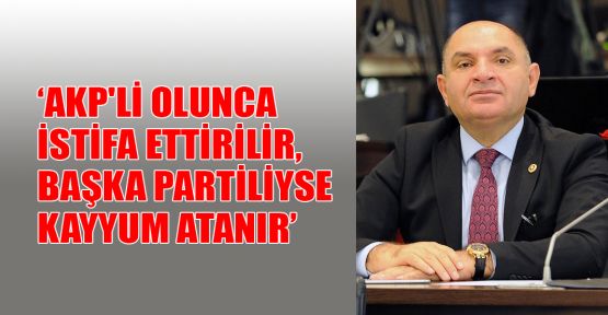 AKP'li olunca istifa ettirilir, başka partiliyse yerine kayyum atanır