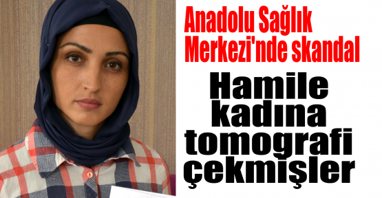 Anadolu Sağlık Merkezi'nde skandal:Hamile kadına tomogrofi çekmişler