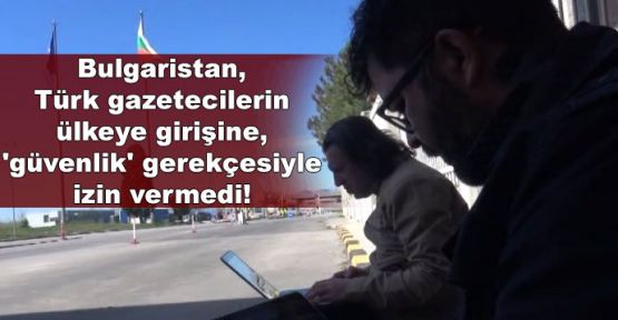 Bulgaristan, Türk gazetecilerin ülkeye girişine, 'güvenlik' gerekçesiyle izin vermedi!