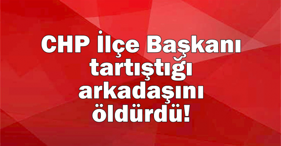 CHP İlçe Başkanı tartıştığı arkadaşını öldürdü!