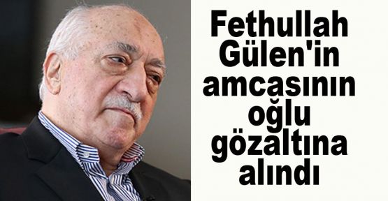 Fethullah Gülen'in amcasının oğlu gözaltına alındı