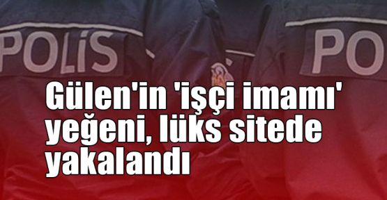  Gülen'in 'işçi imamı' yeğeni, lüks sitede yakalandı
