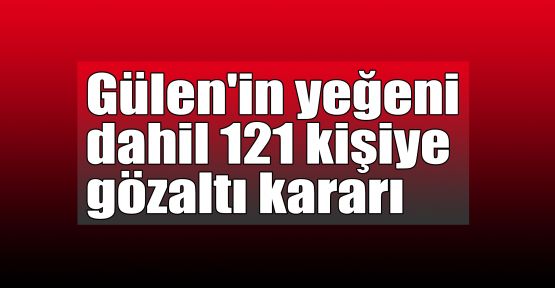  Gülen'in yeğeni dahil 121 kişiye gözaltı kararı