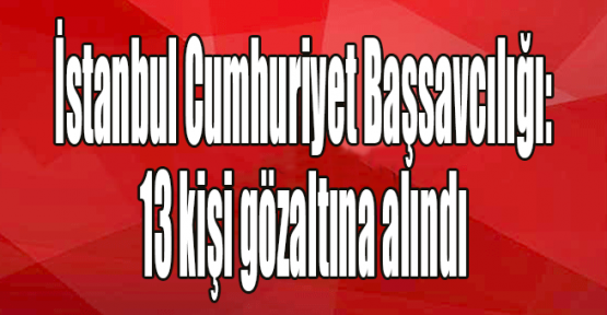  İstanbul Cumhuriyet Başsavcılığı: 13 kişi gözaltına alındı