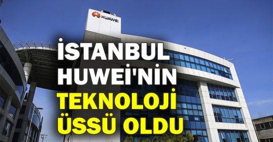  İstanbul, Huawei'nin teknoloji üssü oldu