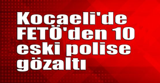   Kocaeli'de FETÖ'den 10 eski polise gözaltı
